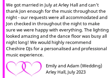 Arley Hall Wedding DJ Testimonial - We got married in July at Arley Hall and canâ€™t thank Jon enough for the music throughout the night - our requests were all accommodated and Jon checked in throughout the night to make sure we were happy with everything. The lighting looked amazing and the dance floor was busy all night long! We would highly recommend Cheshire DJs for a personalised and professional music experience.